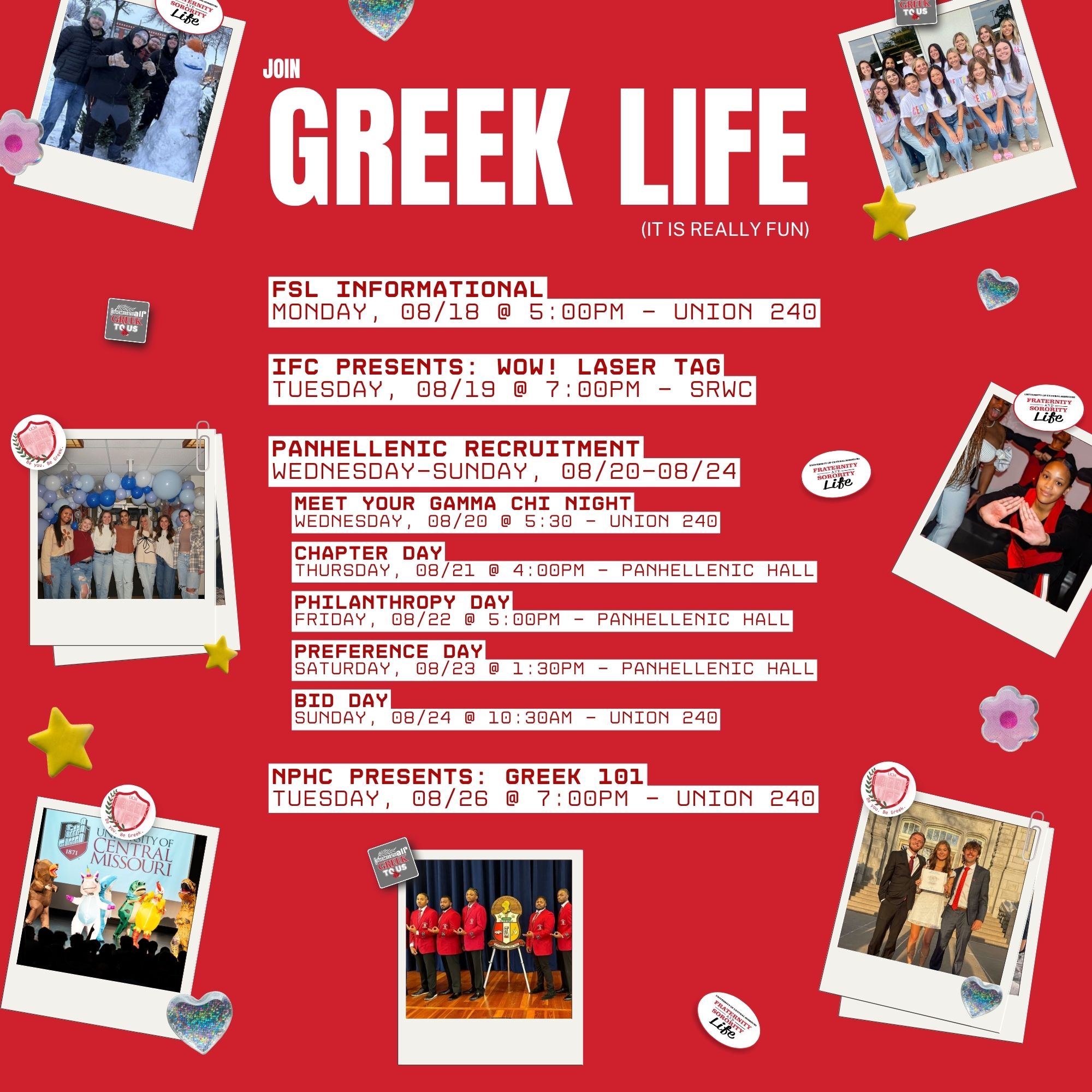 Image that says - Greek Life (it is really fun) FSL Informational Monday, 08/18 @ 5:00pm - Union 240 NPHC Presents: Greek 101 Tuesday, 08/26 @ 7:00pm - Union 240 Panhellenic Recruitment Wednesday-Sunday, 08/20-08/24 Meet your Gamma Chi Night Wednesday, 08/20 @ 5:30 - Union 240 Chapter Day Thursday, 08/21 @ 4:00pm - Panhellenic Hall Philanthropy Day Friday, 08/22 @ 5:00pm - panhellenic hall Preference Day Saturday, 08/23 @ 1:30pm - panhellenic hall Bid Day Sunday, 08/24 @ 10:30am - Union 240 IFC Presents: WOW! Laser Tag Tuesday, 08/19 @ 7:00pm - SRWC